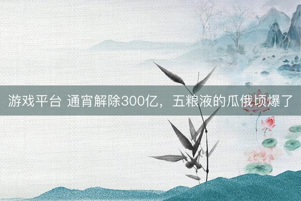 游戏平台 通宵解除300亿，五粮液的瓜俄顷爆了