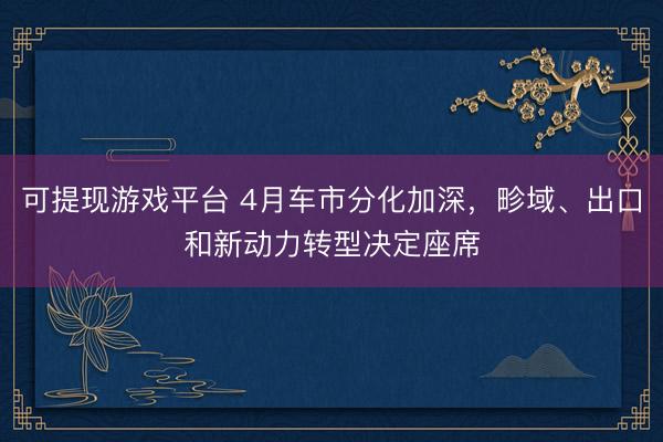 可提现游戏平台 4月车市分化加深，畛域、出口和新动力转型决定座席