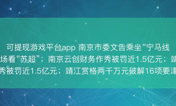 可提现游戏平台app 南京市委文告乘坐“宁马线”；超15万东说念主现场看“苏超”；南京云创财务作秀被罚近1.5亿元；靖江赏格两千万元破解16项要津技巧