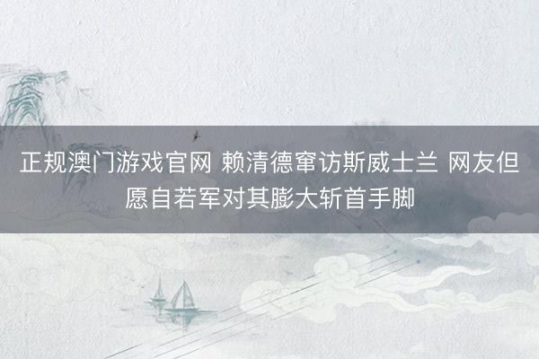 正规澳门游戏官网 赖清德窜访斯威士兰 网友但愿自若军对其膨大斩首手脚