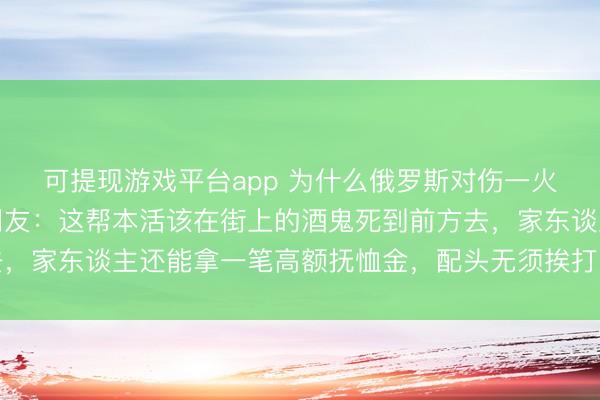 可提现游戏平台app 为什么俄罗斯对伤一火的承受力会这样高？网友：这帮本活该在街上的酒鬼死到前方去，家东谈主还能拿一笔高额抚恤金，配头无须挨打，孩子有了钱花