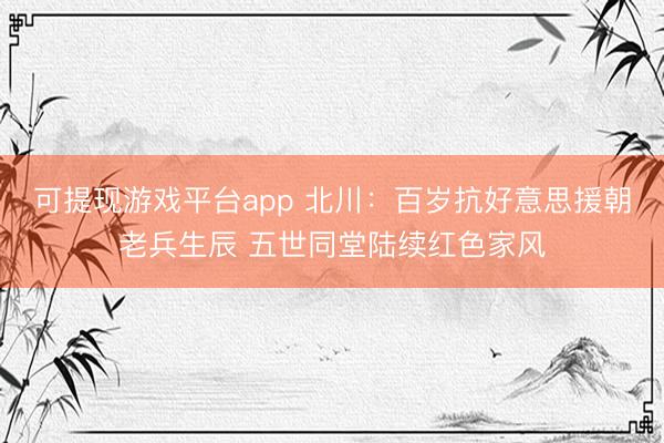 可提现游戏平台app 北川：百岁抗好意思援朝老兵生辰 五世同堂陆续红色家风