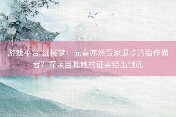游戏平台 红楼梦：元春亦然贾家退步的始作俑者？探亲当晚她的证实给出谜底