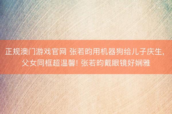 正规澳门游戏官网 张若昀用机器狗给儿子庆生, 父女同框超温馨! 张若昀戴眼镜好娴雅