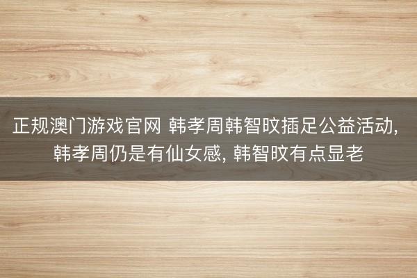 正规澳门游戏官网 韩孝周韩智旼插足公益活动, 韩孝周仍是有仙女感, 韩智旼有点显老