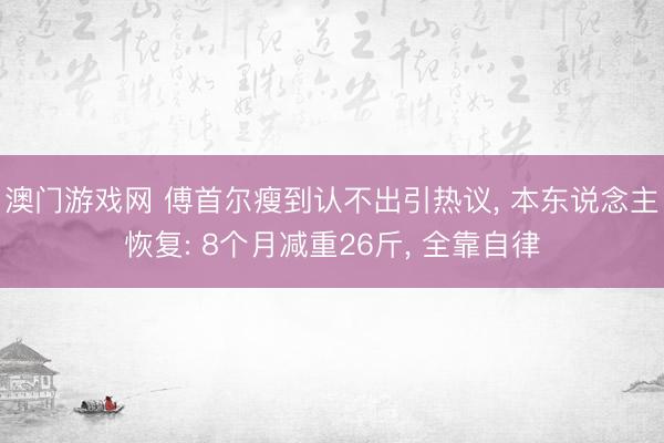 澳门游戏网 傅首尔瘦到认不出引热议, 本东说念主恢复: 8个月减重26斤, 全靠自律