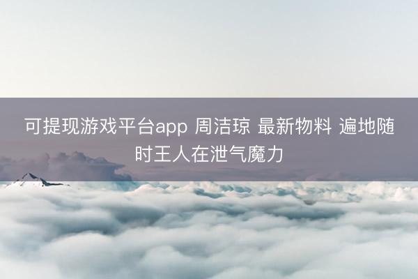 可提现游戏平台app 周洁琼 最新物料 遍地随时王人在泄气魔力