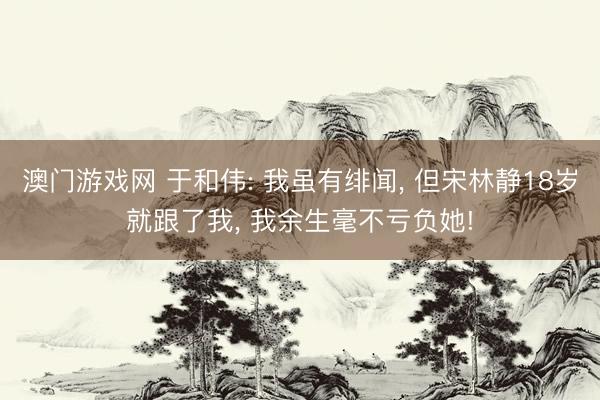 澳门游戏网 于和伟: 我虽有绯闻， 但宋林静18岁就跟了我， 我余生毫不亏负她!
