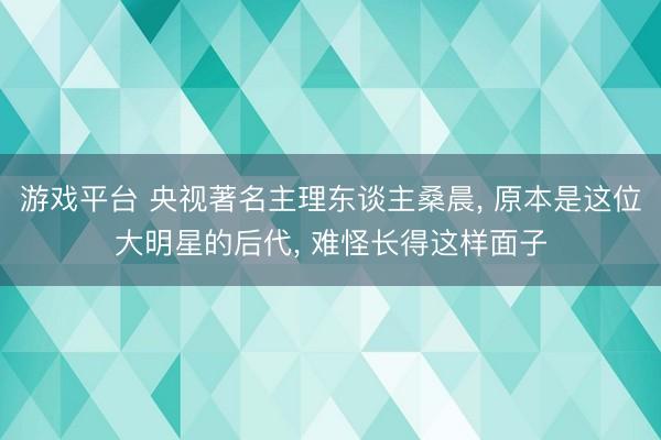 游戏平台 央视著名主理东谈主桑晨， 原本是这位大明星的后代， 难怪长得这样面子