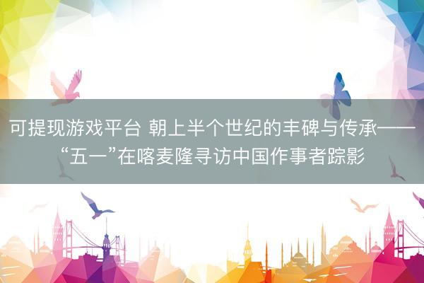 可提现游戏平台 朝上半个世纪的丰碑与传承——“五一”在喀麦隆寻访中国作事者踪影