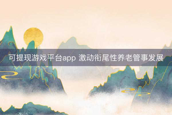 可提现游戏平台app 激动衔尾性养老管事发展