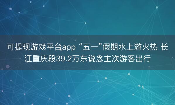 可提现游戏平台app “五一”假期水上游火热 长江重庆段39.2万东说念主次游客出行