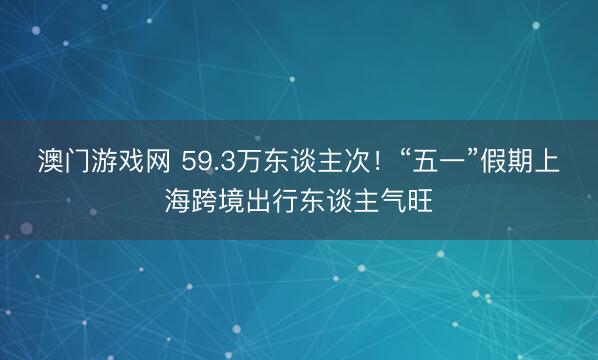 澳门游戏网 59.3万东谈主次！“五一”假期上海跨境出行东谈主气旺