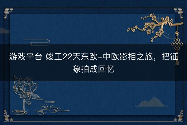 游戏平台 竣工22天东欧+中欧影相之旅，把征象拍成回忆