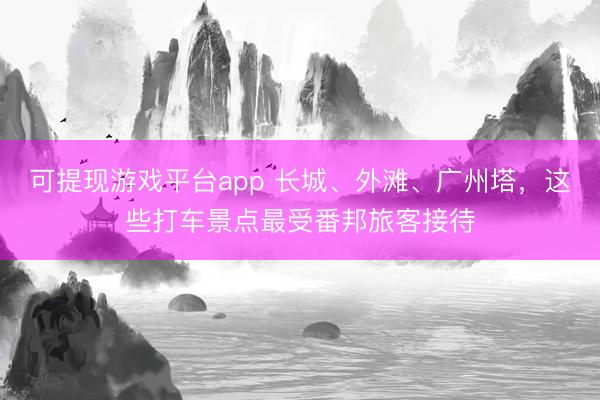 可提现游戏平台app 长城、外滩、广州塔，这些打车景点最受番邦旅客接待