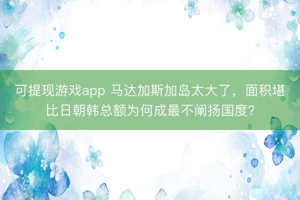 可提现游戏app 马达加斯加岛太大了，面积堪比日朝韩总额为何成最不阐扬国度？