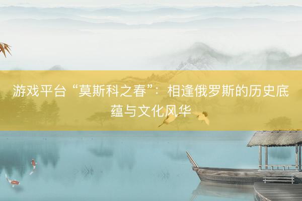 游戏平台 “莫斯科之春”：相逢俄罗斯的历史底蕴与文化风华