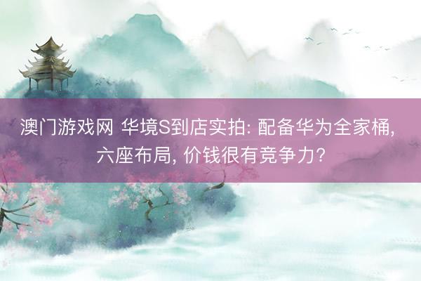 澳门游戏网 华境S到店实拍: 配备华为全家桶， 六座布局， 价钱很有竞争力?