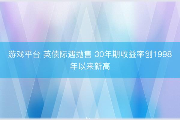 游戏平台 英债际遇抛售 30年期收益率创1998年以来新高