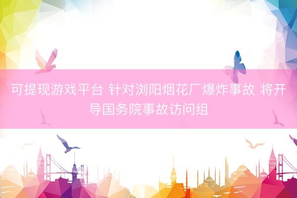可提现游戏平台 针对浏阳烟花厂爆炸事故 将开导国务院事故访问组