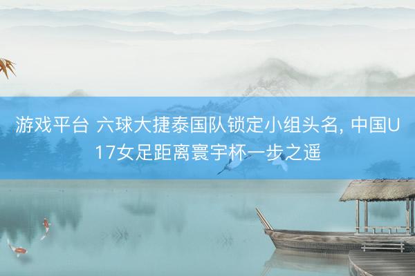 游戏平台 六球大捷泰国队锁定小组头名, 中国U17女足距离寰宇杯一步之遥