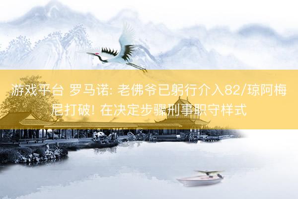 游戏平台 罗马诺: 老佛爷已躬行介入82/琼阿梅尼打破! 在决定步骤刑事职守样式