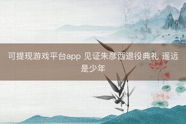 可提现游戏平台app 见证朱彦西退役典礼 遥远是少年