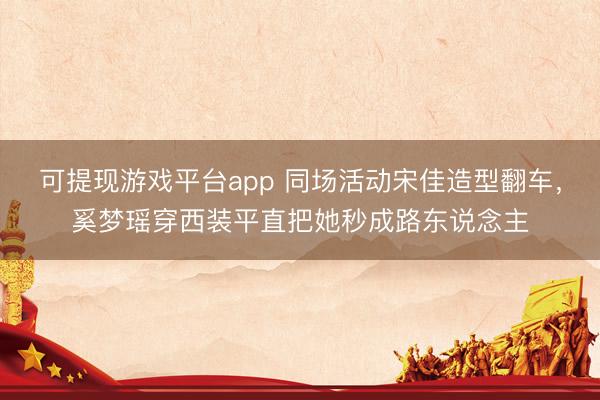 可提现游戏平台app 同场活动宋佳造型翻车，奚梦瑶穿西装平直把她秒成路东说念主