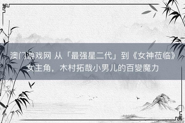 澳门游戏网 从「最强星二代」到《女神莅临》女主角，木村拓哉小男儿的百變魔力