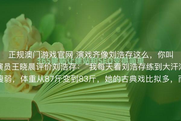 正规澳门游戏官网 演戏齐像刘浩存这么，你叫别东说念主何如玩？演员王晓晨评价刘浩存：“我每天看刘浩存练到大汗淋漓，她的脸日渐瘦弱，体重从87斤变到83斤，她的古典戏比拟多，而我基本齐是当代戏，是以她要穿内部的一层袄进修，每天头上全是汗，有一天我忍不住了，我就问她：累吗？她很小声的说：不累。她从早上到下昼到晚上一...